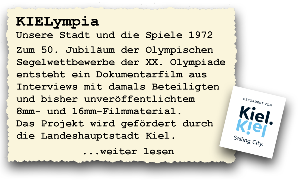 KIELympia
Zum 50. Jubiläum der Olympischen Segelwettbewerbe der XX. Olympiade entsteht ein Dokumentarfilm aus Interviews mit damals Beteiligten und bisher unveröffentlichtem 8mm- und 16mm-Filmmaterial. Das Projekt wird gefördert durch die Landeshauptstadt Kiel.
... weiter Lesen